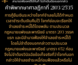 สัญญากู้ยืมเงินที่ไม่ได้กำหนดวันคืนต้นเงิน สามารถฟ้องคดีได้ทันที ไม่จำเป็นต้องบอกกล่าว ทนายสุทธิชัย ปัญญโรจน์ (ทนายโทนี่)คำพิพากษาศาลฎีกาที่ 2103/2535   การกู้ยืมเงินระหว่างโจทก์จำเลยไม่ได้กำหนดเวลาชำระต้นเงินคืนไว้ โจทก์ย่อมจะเรียกให้จำเลยชำระหนี้ได้โดยพลัน ตามประมวลกฎหมายแพ่งและพาณิชย์ มาตรา 203 วรรคแรก และมีอำนาจฟ้องให้จำเลยชำระหนี้ได้โดยไม่จำต้องบอกกล่าวตามประมวลกฎหมายแพ่งและพาณิชย์ มาตรา 652 ก่อนจึงไม่จำต้องวินิจฉัยข้อเท็จจริงที่ว่าโจทก์บอกกล่าวให้จำเลยชำระหนี้ก่อนฟ้องแล้วหรือไม่