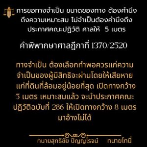 การขอทางจำเป็น ขนาดของทาง ต้องคำนึงถึงความเหมาะสม ไม่จำเป็นต้องคำนึงถึงประกาศคณะปฏิวัติ ศาลให้ 5 เมตรคำพิพากษาศาลฎีกาที่ 1370/2520โดย ทนายสุทธิชัย ปัญญโรจน์ (ทนายโทนี่)ทางจำเป็นต้องเลือกทำพอควรแก่ความจำเป็นของผู้มีสิทธิจะผ่านโดยให้เสียหายแก่ที่ดินที่ล้อมอยู่น้อยที่สุด เปิดทางกว้าง 5 เมตร เหมาะสมแล้ว จะนำประกาศคณะปฏิวัติฉบับที่ 286 ให้เปิดทางกว้าง 8 เมตร มาอ้างไม่ได้