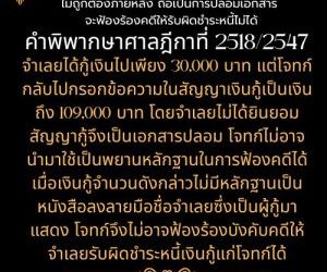 สัญญาเงินกู้ ที่ผู้ให้กู้มากรอกข้อความตัวเลข ไม่ถูกต้องภายหลัง ถือเป็นการปลอมเอกสาร จะฟ้องร้องคดีให้รับผิดชำระหนี้ไม่ได้คำพิพากษาศาลฎีกาที่ 2518/2547   จำเลยได้กู้เงินไปเพียง 30,000 บาท แต่โจทก์กลับไปกรอกข้อความในสัญญาเงินกู้เป็นเงินถึง 109,000 บาท โดยจำเลยไม่ได้ยินยอม สัญญากู้จึงเป็นเอกสารปลอม โจทก์ไม่อาจนำมาใช้เป็นพยานหลักฐานในการฟ้องคดีได้ เมื่อเงินกู้จำนวนดังกล่าวไม่มีหลักฐานเป็นหนังสือลงลายมือชื่อจำเลยซึ่งเป็นผู้กู้มาแสดง โจทก์จึงไม่อาจฟ้องร้องบังคับคดีให้จำเลยรับผิดชำระหนี้เงินกู้แก่โจทก์ได้