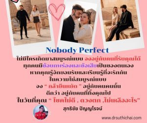 Nobody Perfect  ไม่มีใครเกิดมาสมบูรณ์แบบ จงอยู่กับคนที่รับคุณได้ ทุกคนมีข้อบกพร่องและข้อเสียเป็นของตนเอง หากคุณรู้จักยอมรับและเรียนรู้ที่จะรักกันในความไม่สมบูรณ์แบบ  จง “ กล้ายืนหยัด ” อยู่กับคนคนนั้น ดีกว่า อยู่กับคนที่ทิ้งคุณไป ในวันที่คุณ “ โชคไม่ดี , ดวงตก ,ไม่เหลืออะไร”   สุทธิชัย ปัญญโรจน์(อาจารย์โทนี่) www.drsuthichai.com