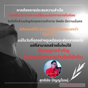 หากต้องการประสบความสำเร็จต้องเริ่มต้นจากการเปลี่ยนแปลงจากภายในก่อนจิตใจที่กล้าเผชิญกับทุกความท้าทาย มีพลัง มีความมั่นคงมีทัศนคติที่ดี มีความเชื่อมั่นในตนเองว่า “ ฉันทำได้  ”แม้ในวันที่ทุกอย่างดูเหมือนจะพังทลายลงไป แต่ก็สามารถสร้างขึ้นใหม่ได้คือกุญแจสำคัญในการสร้างความสำเร็จที่ยั่งยืน โดย สุทธิชัย ปัญญโรจน์ (อาจารย์โทนี่)