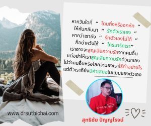 หากวันใดที่ “ โดนทิ้งหรืออกหัก ”ให้หันกลับมา “ รักตัวเราเอง ”หากว่าเรายัง “ รักตัวเองไม่ได้ ”ก็อย่าหวังให้ “ ใครมารักเรา”เราอาจจะสูญเสียความรักจากคนอื่นแต่อย่าให้เราสูญเสียความรักตัวเราเองไม่ว่าคนอื่นหรือโลกจะมองเราไร้ค่าอย่างไรแต่ตัวเราก็ยังมีค่าเสมอในแบบของตัวเองสุทธิชัย ปัญญโรจน์(อาจารย์โทนี่)www.drsuthichai.com